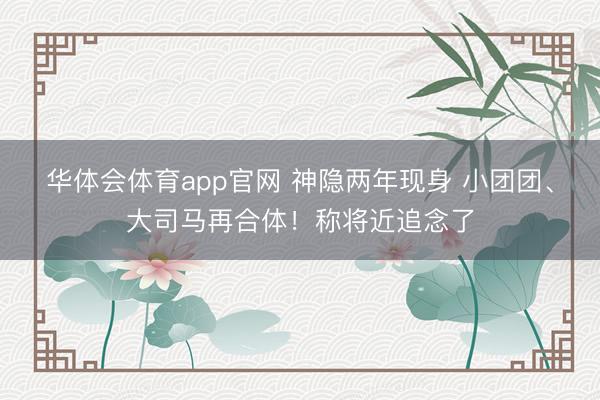华体会体育app官网 神隐两年现身 小团团、大司马再合体！称将近追念了
