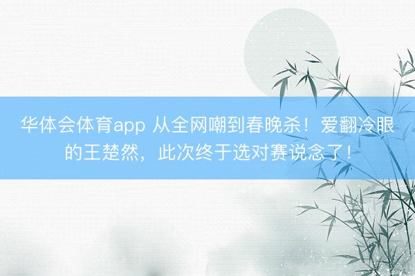 华体会体育app 从全网嘲到春晚杀！爱翻冷眼的王楚然，此次终于选对赛说念了！