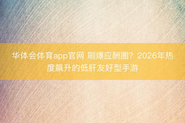 华体会体育app官网 刷爆应酬圈？2026年热度飙升的低肝友好型手游